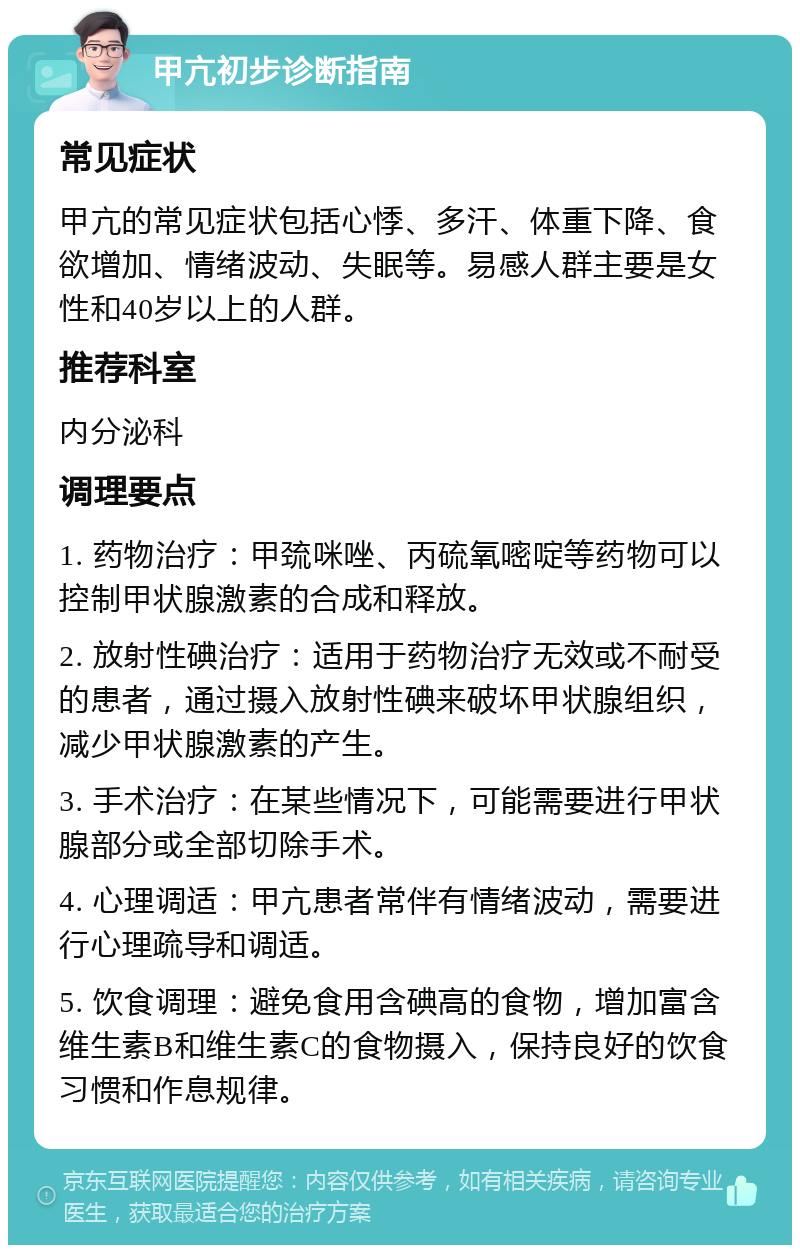 甲亢初步诊断指南 常见症状 甲亢的常见症状包括心悸、多汗、体重下降、食欲增加、情绪波动、失眠等。易感人群主要是女性和40岁以上的人群。 推荐科室 内分泌科 调理要点 1. 药物治疗：甲巯咪唑、丙硫氧嘧啶等药物可以控制甲状腺激素的合成和释放。 2. 放射性碘治疗：适用于药物治疗无效或不耐受的患者，通过摄入放射性碘来破坏甲状腺组织，减少甲状腺激素的产生。 3. 手术治疗：在某些情况下，可能需要进行甲状腺部分或全部切除手术。 4. 心理调适：甲亢患者常伴有情绪波动，需要进行心理疏导和调适。 5. 饮食调理：避免食用含碘高的食物，增加富含维生素B和维生素C的食物摄入，保持良好的饮食习惯和作息规律。