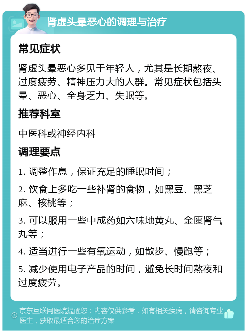 肾虚头晕恶心的调理与治疗 常见症状 肾虚头晕恶心多见于年轻人，尤其是长期熬夜、过度疲劳、精神压力大的人群。常见症状包括头晕、恶心、全身乏力、失眠等。 推荐科室 中医科或神经内科 调理要点 1. 调整作息，保证充足的睡眠时间； 2. 饮食上多吃一些补肾的食物，如黑豆、黑芝麻、核桃等； 3. 可以服用一些中成药如六味地黄丸、金匮肾气丸等； 4. 适当进行一些有氧运动，如散步、慢跑等； 5. 减少使用电子产品的时间，避免长时间熬夜和过度疲劳。