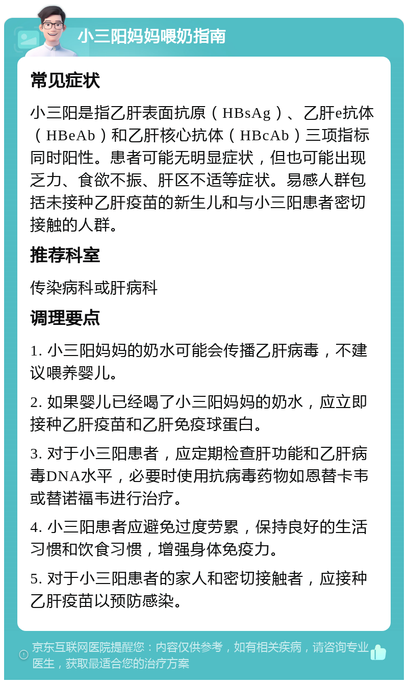 小三阳妈妈喂奶指南 常见症状 小三阳是指乙肝表面抗原（HBsAg）、乙肝e抗体（HBeAb）和乙肝核心抗体（HBcAb）三项指标同时阳性。患者可能无明显症状，但也可能出现乏力、食欲不振、肝区不适等症状。易感人群包括未接种乙肝疫苗的新生儿和与小三阳患者密切接触的人群。 推荐科室 传染病科或肝病科 调理要点 1. 小三阳妈妈的奶水可能会传播乙肝病毒，不建议喂养婴儿。 2. 如果婴儿已经喝了小三阳妈妈的奶水，应立即接种乙肝疫苗和乙肝免疫球蛋白。 3. 对于小三阳患者，应定期检查肝功能和乙肝病毒DNA水平，必要时使用抗病毒药物如恩替卡韦或替诺福韦进行治疗。 4. 小三阳患者应避免过度劳累，保持良好的生活习惯和饮食习惯，增强身体免疫力。 5. 对于小三阳患者的家人和密切接触者，应接种乙肝疫苗以预防感染。