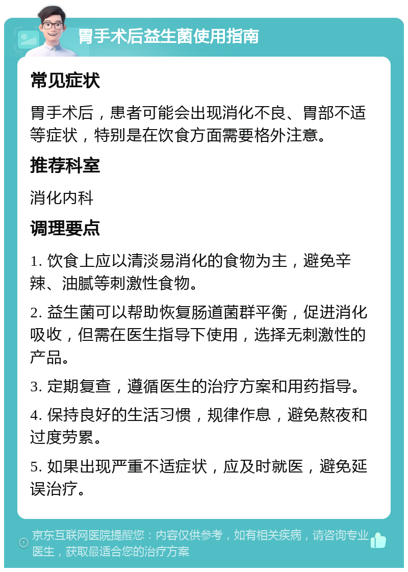 胃手术后益生菌使用指南 常见症状 胃手术后，患者可能会出现消化不良、胃部不适等症状，特别是在饮食方面需要格外注意。 推荐科室 消化内科 调理要点 1. 饮食上应以清淡易消化的食物为主，避免辛辣、油腻等刺激性食物。 2. 益生菌可以帮助恢复肠道菌群平衡，促进消化吸收，但需在医生指导下使用，选择无刺激性的产品。 3. 定期复查，遵循医生的治疗方案和用药指导。 4. 保持良好的生活习惯，规律作息，避免熬夜和过度劳累。 5. 如果出现严重不适症状，应及时就医，避免延误治疗。