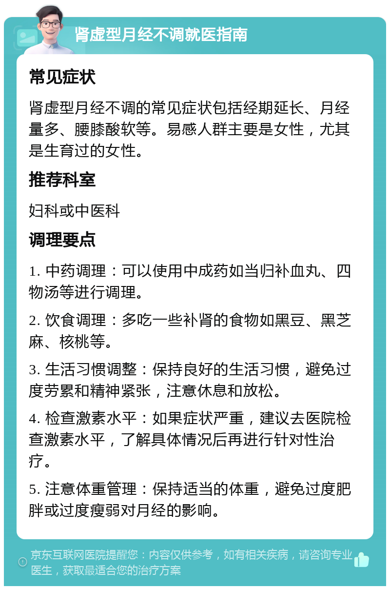 肾虚型月经不调就医指南 常见症状 肾虚型月经不调的常见症状包括经期延长、月经量多、腰膝酸软等。易感人群主要是女性，尤其是生育过的女性。 推荐科室 妇科或中医科 调理要点 1. 中药调理：可以使用中成药如当归补血丸、四物汤等进行调理。 2. 饮食调理：多吃一些补肾的食物如黑豆、黑芝麻、核桃等。 3. 生活习惯调整：保持良好的生活习惯，避免过度劳累和精神紧张，注意休息和放松。 4. 检查激素水平：如果症状严重，建议去医院检查激素水平，了解具体情况后再进行针对性治疗。 5. 注意体重管理：保持适当的体重，避免过度肥胖或过度瘦弱对月经的影响。