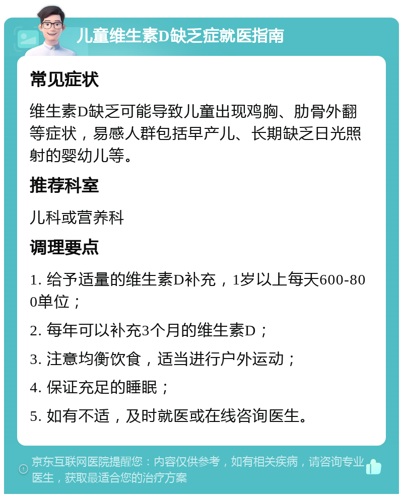 儿童维生素D缺乏症就医指南 常见症状 维生素D缺乏可能导致儿童出现鸡胸、肋骨外翻等症状，易感人群包括早产儿、长期缺乏日光照射的婴幼儿等。 推荐科室 儿科或营养科 调理要点 1. 给予适量的维生素D补充，1岁以上每天600-800单位； 2. 每年可以补充3个月的维生素D； 3. 注意均衡饮食，适当进行户外运动； 4. 保证充足的睡眠； 5. 如有不适，及时就医或在线咨询医生。