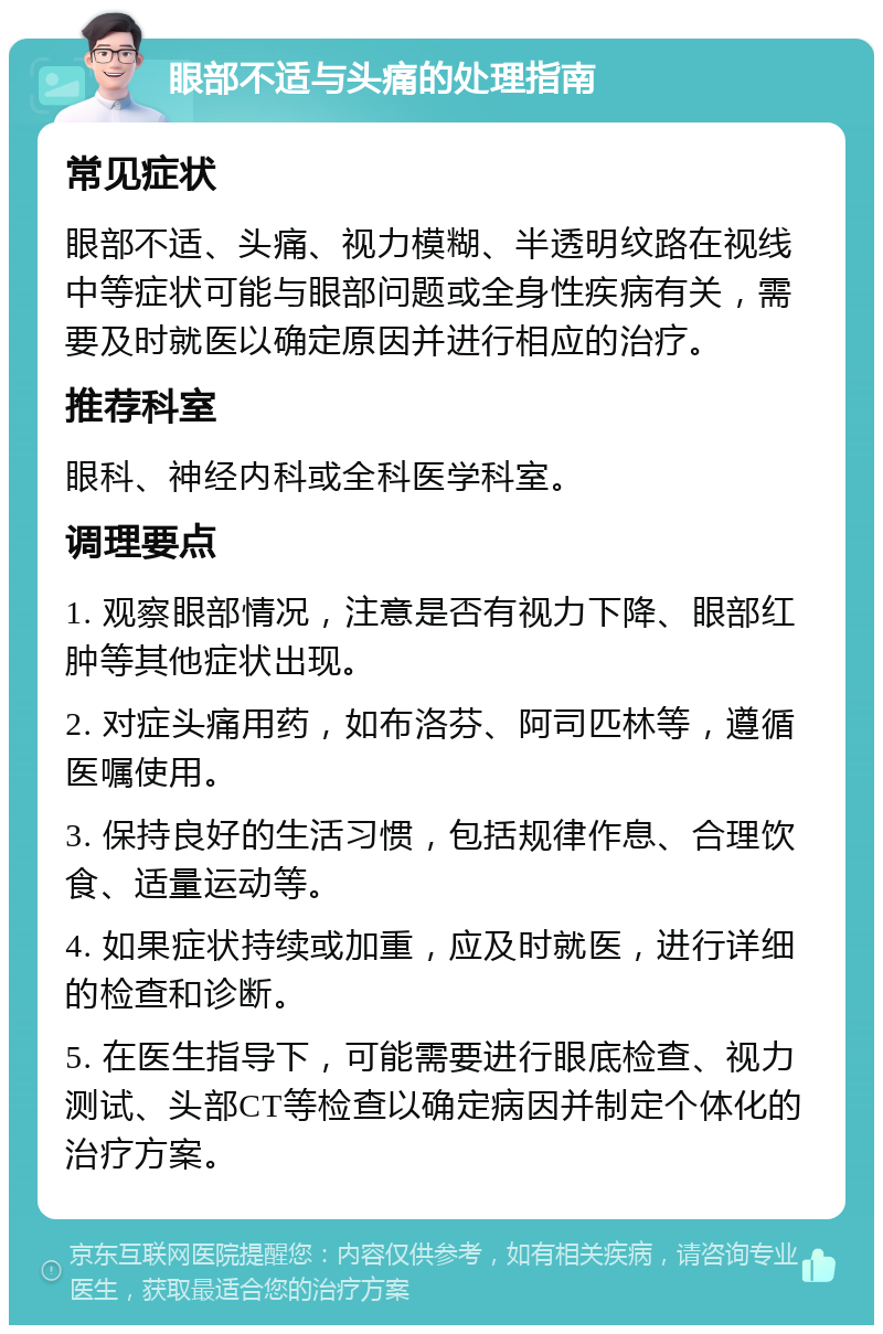 眼部不适与头痛的处理指南 常见症状 眼部不适、头痛、视力模糊、半透明纹路在视线中等症状可能与眼部问题或全身性疾病有关，需要及时就医以确定原因并进行相应的治疗。 推荐科室 眼科、神经内科或全科医学科室。 调理要点 1. 观察眼部情况，注意是否有视力下降、眼部红肿等其他症状出现。 2. 对症头痛用药，如布洛芬、阿司匹林等，遵循医嘱使用。 3. 保持良好的生活习惯，包括规律作息、合理饮食、适量运动等。 4. 如果症状持续或加重，应及时就医，进行详细的检查和诊断。 5. 在医生指导下，可能需要进行眼底检查、视力测试、头部CT等检查以确定病因并制定个体化的治疗方案。