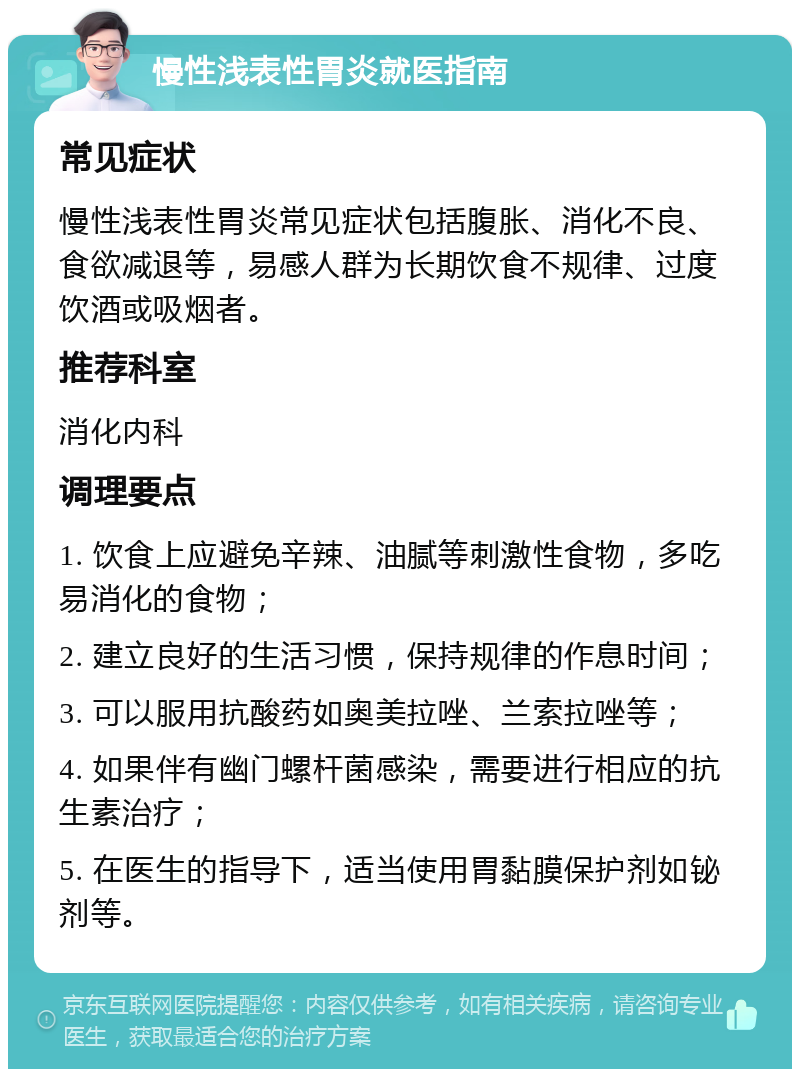 慢性浅表性胃炎就医指南 常见症状 慢性浅表性胃炎常见症状包括腹胀、消化不良、食欲减退等，易感人群为长期饮食不规律、过度饮酒或吸烟者。 推荐科室 消化内科 调理要点 1. 饮食上应避免辛辣、油腻等刺激性食物，多吃易消化的食物； 2. 建立良好的生活习惯，保持规律的作息时间； 3. 可以服用抗酸药如奥美拉唑、兰索拉唑等； 4. 如果伴有幽门螺杆菌感染，需要进行相应的抗生素治疗； 5. 在医生的指导下，适当使用胃黏膜保护剂如铋剂等。