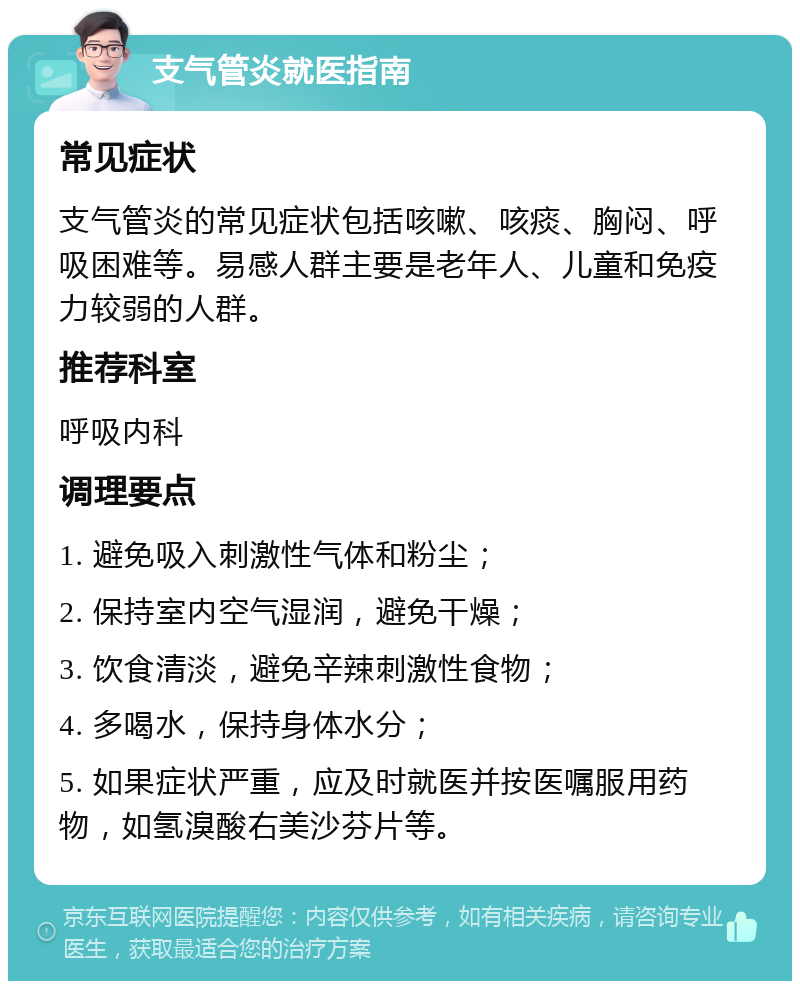 支气管炎就医指南 常见症状 支气管炎的常见症状包括咳嗽、咳痰、胸闷、呼吸困难等。易感人群主要是老年人、儿童和免疫力较弱的人群。 推荐科室 呼吸内科 调理要点 1. 避免吸入刺激性气体和粉尘； 2. 保持室内空气湿润，避免干燥； 3. 饮食清淡，避免辛辣刺激性食物； 4. 多喝水，保持身体水分； 5. 如果症状严重，应及时就医并按医嘱服用药物，如氢溴酸右美沙芬片等。