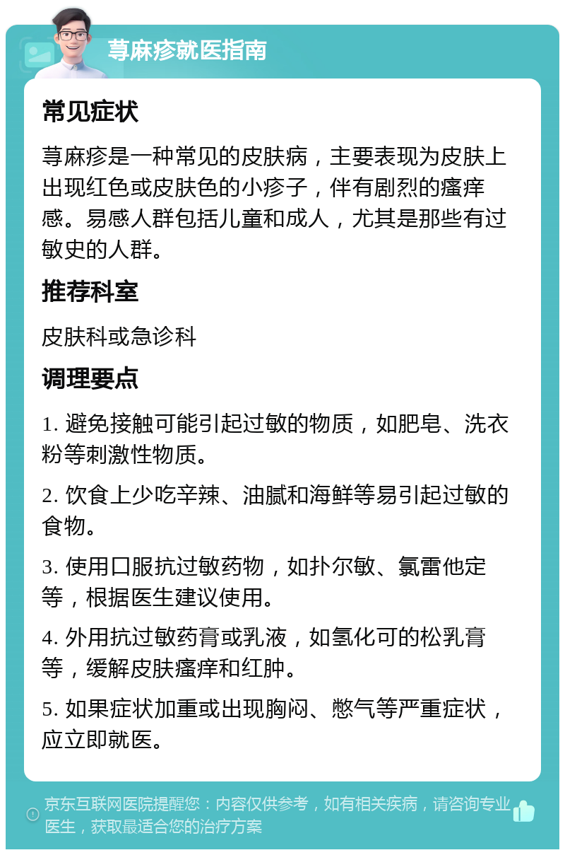 荨麻疹就医指南 常见症状 荨麻疹是一种常见的皮肤病，主要表现为皮肤上出现红色或皮肤色的小疹子，伴有剧烈的瘙痒感。易感人群包括儿童和成人，尤其是那些有过敏史的人群。 推荐科室 皮肤科或急诊科 调理要点 1. 避免接触可能引起过敏的物质，如肥皂、洗衣粉等刺激性物质。 2. 饮食上少吃辛辣、油腻和海鲜等易引起过敏的食物。 3. 使用口服抗过敏药物，如扑尔敏、氯雷他定等，根据医生建议使用。 4. 外用抗过敏药膏或乳液，如氢化可的松乳膏等，缓解皮肤瘙痒和红肿。 5. 如果症状加重或出现胸闷、憋气等严重症状，应立即就医。