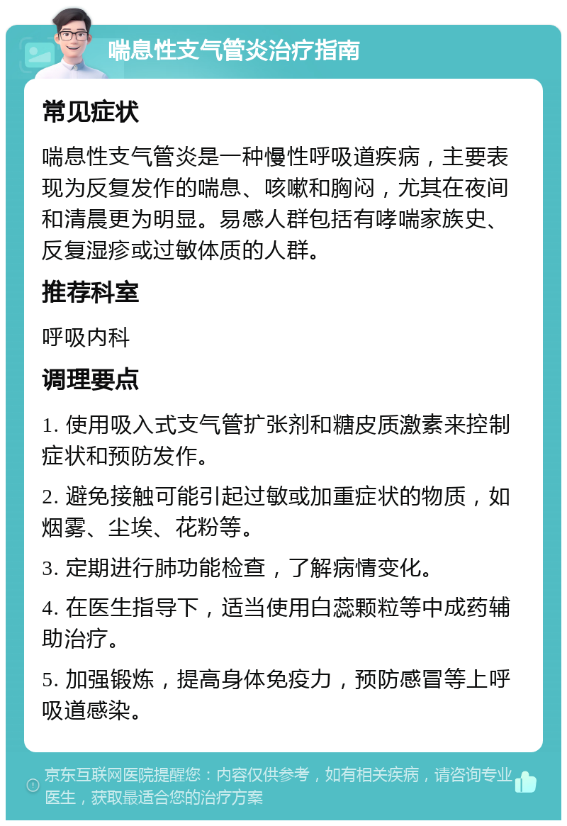 喘息性支气管炎治疗指南 常见症状 喘息性支气管炎是一种慢性呼吸道疾病，主要表现为反复发作的喘息、咳嗽和胸闷，尤其在夜间和清晨更为明显。易感人群包括有哮喘家族史、反复湿疹或过敏体质的人群。 推荐科室 呼吸内科 调理要点 1. 使用吸入式支气管扩张剂和糖皮质激素来控制症状和预防发作。 2. 避免接触可能引起过敏或加重症状的物质，如烟雾、尘埃、花粉等。 3. 定期进行肺功能检查，了解病情变化。 4. 在医生指导下，适当使用白蕊颗粒等中成药辅助治疗。 5. 加强锻炼，提高身体免疫力，预防感冒等上呼吸道感染。