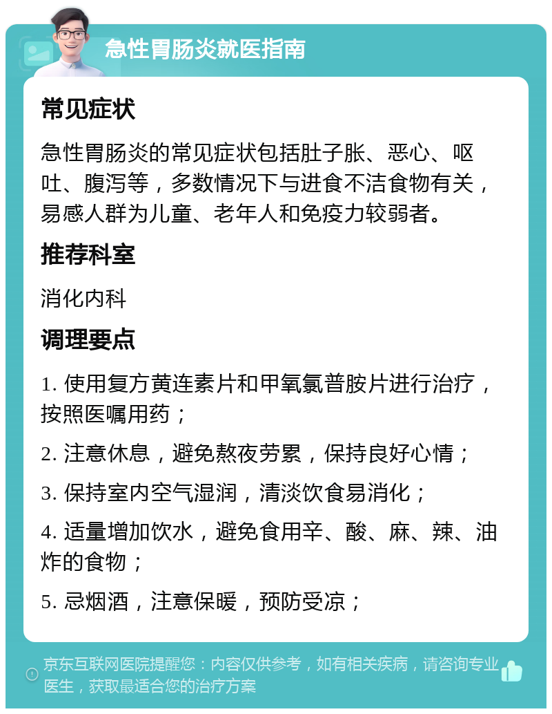 急性胃肠炎就医指南 常见症状 急性胃肠炎的常见症状包括肚子胀、恶心、呕吐、腹泻等，多数情况下与进食不洁食物有关，易感人群为儿童、老年人和免疫力较弱者。 推荐科室 消化内科 调理要点 1. 使用复方黄连素片和甲氧氯普胺片进行治疗，按照医嘱用药； 2. 注意休息，避免熬夜劳累，保持良好心情； 3. 保持室内空气湿润，清淡饮食易消化； 4. 适量增加饮水，避免食用辛、酸、麻、辣、油炸的食物； 5. 忌烟酒，注意保暖，预防受凉；