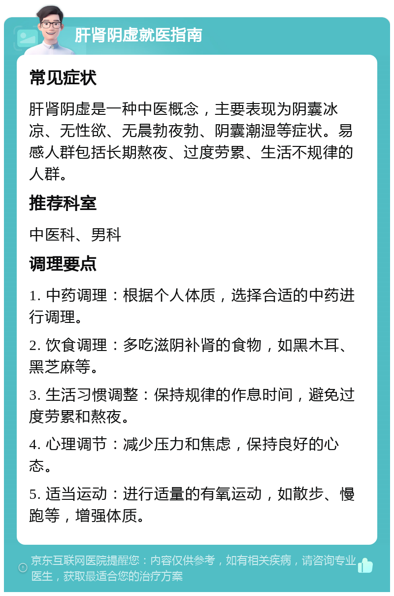 肝肾阴虚就医指南 常见症状 肝肾阴虚是一种中医概念，主要表现为阴囊冰凉、无性欲、无晨勃夜勃、阴囊潮湿等症状。易感人群包括长期熬夜、过度劳累、生活不规律的人群。 推荐科室 中医科、男科 调理要点 1. 中药调理：根据个人体质，选择合适的中药进行调理。 2. 饮食调理：多吃滋阴补肾的食物，如黑木耳、黑芝麻等。 3. 生活习惯调整：保持规律的作息时间，避免过度劳累和熬夜。 4. 心理调节：减少压力和焦虑，保持良好的心态。 5. 适当运动：进行适量的有氧运动，如散步、慢跑等，增强体质。