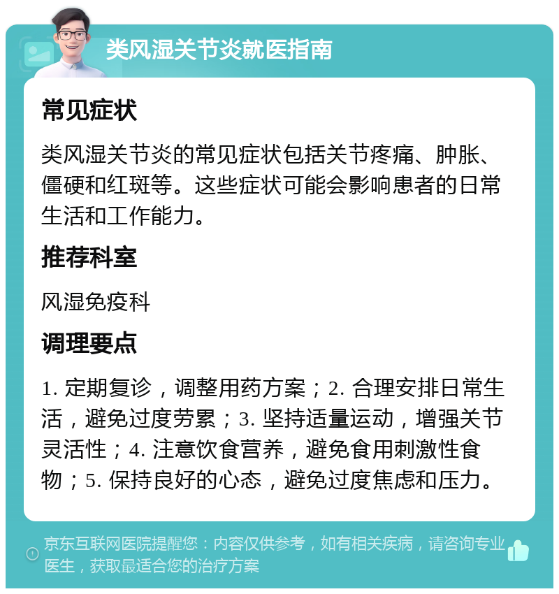 类风湿关节炎就医指南 常见症状 类风湿关节炎的常见症状包括关节疼痛、肿胀、僵硬和红斑等。这些症状可能会影响患者的日常生活和工作能力。 推荐科室 风湿免疫科 调理要点 1. 定期复诊，调整用药方案；2. 合理安排日常生活，避免过度劳累；3. 坚持适量运动，增强关节灵活性；4. 注意饮食营养，避免食用刺激性食物；5. 保持良好的心态，避免过度焦虑和压力。