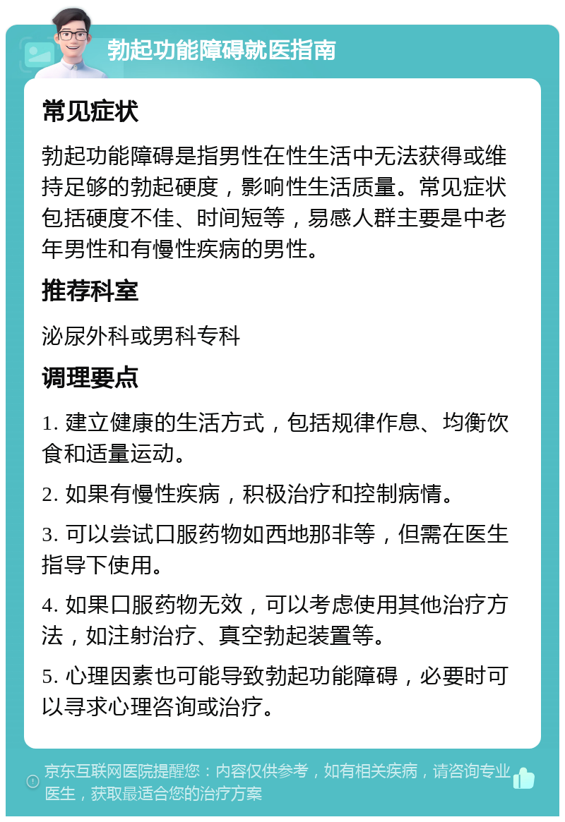 勃起功能障碍就医指南 常见症状 勃起功能障碍是指男性在性生活中无法获得或维持足够的勃起硬度，影响性生活质量。常见症状包括硬度不佳、时间短等，易感人群主要是中老年男性和有慢性疾病的男性。 推荐科室 泌尿外科或男科专科 调理要点 1. 建立健康的生活方式，包括规律作息、均衡饮食和适量运动。 2. 如果有慢性疾病，积极治疗和控制病情。 3. 可以尝试口服药物如西地那非等，但需在医生指导下使用。 4. 如果口服药物无效，可以考虑使用其他治疗方法，如注射治疗、真空勃起装置等。 5. 心理因素也可能导致勃起功能障碍，必要时可以寻求心理咨询或治疗。