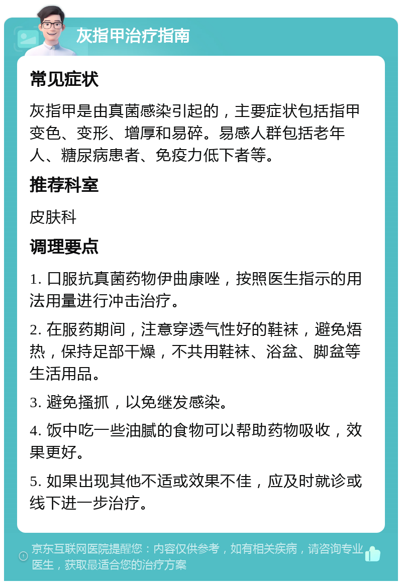 灰指甲治疗指南 常见症状 灰指甲是由真菌感染引起的，主要症状包括指甲变色、变形、增厚和易碎。易感人群包括老年人、糖尿病患者、免疫力低下者等。 推荐科室 皮肤科 调理要点 1. 口服抗真菌药物伊曲康唑，按照医生指示的用法用量进行冲击治疗。 2. 在服药期间，注意穿透气性好的鞋袜，避免焐热，保持足部干燥，不共用鞋袜、浴盆、脚盆等生活用品。 3. 避免搔抓，以免继发感染。 4. 饭中吃一些油腻的食物可以帮助药物吸收，效果更好。 5. 如果出现其他不适或效果不佳，应及时就诊或线下进一步治疗。