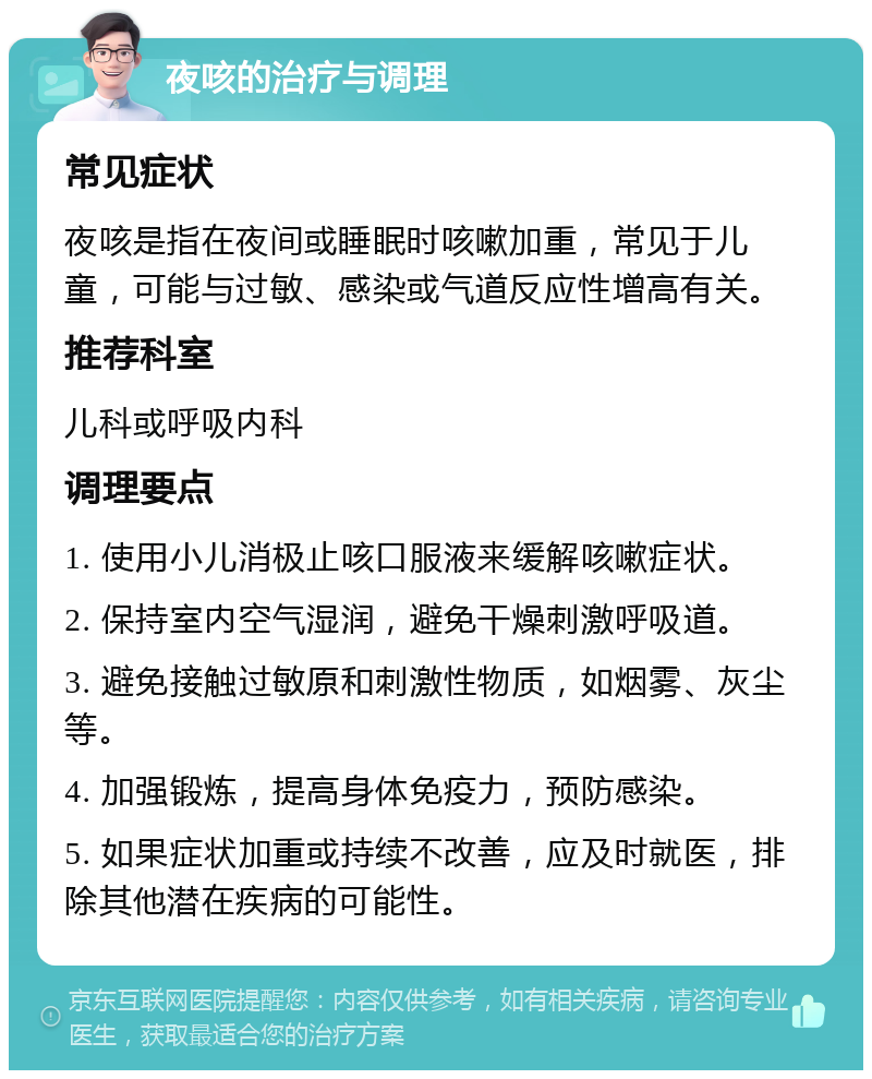 夜咳的治疗与调理 常见症状 夜咳是指在夜间或睡眠时咳嗽加重，常见于儿童，可能与过敏、感染或气道反应性增高有关。 推荐科室 儿科或呼吸内科 调理要点 1. 使用小儿消极止咳口服液来缓解咳嗽症状。 2. 保持室内空气湿润，避免干燥刺激呼吸道。 3. 避免接触过敏原和刺激性物质，如烟雾、灰尘等。 4. 加强锻炼，提高身体免疫力，预防感染。 5. 如果症状加重或持续不改善，应及时就医，排除其他潜在疾病的可能性。