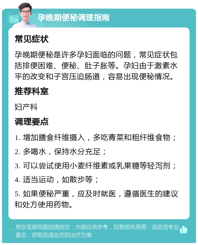 孕晚期便秘调理指南 常见症状 孕晚期便秘是许多孕妇面临的问题，常见症状包括排便困难、便秘、肚子胀等。孕妇由于激素水平的改变和子宫压迫肠道，容易出现便秘情况。 推荐科室 妇产科 调理要点 1. 增加膳食纤维摄入，多吃青菜和粗纤维食物； 2. 多喝水，保持水分充足； 3. 可以尝试使用小麦纤维素或乳果糖等轻泻剂； 4. 适当运动，如散步等； 5. 如果便秘严重，应及时就医，遵循医生的建议和处方使用药物。