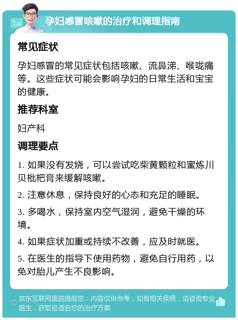 孕妇感冒咳嗽的治疗和调理指南 常见症状 孕妇感冒的常见症状包括咳嗽、流鼻涕、喉咙痛等。这些症状可能会影响孕妇的日常生活和宝宝的健康。 推荐科室 妇产科 调理要点 1. 如果没有发烧，可以尝试吃柴黄颗粒和蜜炼川贝枇杷膏来缓解咳嗽。 2. 注意休息，保持良好的心态和充足的睡眠。 3. 多喝水，保持室内空气湿润，避免干燥的环境。 4. 如果症状加重或持续不改善，应及时就医。 5. 在医生的指导下使用药物，避免自行用药，以免对胎儿产生不良影响。