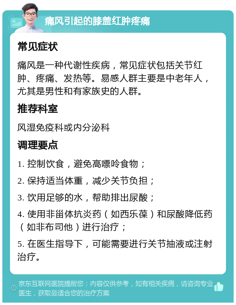 痛风引起的膝盖红肿疼痛 常见症状 痛风是一种代谢性疾病，常见症状包括关节红肿、疼痛、发热等。易感人群主要是中老年人，尤其是男性和有家族史的人群。 推荐科室 风湿免疫科或内分泌科 调理要点 1. 控制饮食，避免高嘌呤食物； 2. 保持适当体重，减少关节负担； 3. 饮用足够的水，帮助排出尿酸； 4. 使用非甾体抗炎药（如西乐葆）和尿酸降低药（如非布司他）进行治疗； 5. 在医生指导下，可能需要进行关节抽液或注射治疗。