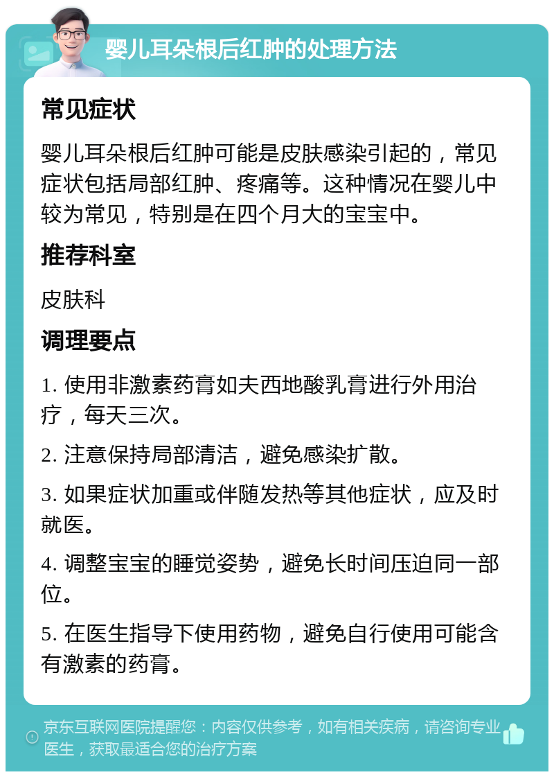 婴儿耳朵根后红肿的处理方法 常见症状 婴儿耳朵根后红肿可能是皮肤感染引起的，常见症状包括局部红肿、疼痛等。这种情况在婴儿中较为常见，特别是在四个月大的宝宝中。 推荐科室 皮肤科 调理要点 1. 使用非激素药膏如夫西地酸乳膏进行外用治疗，每天三次。 2. 注意保持局部清洁，避免感染扩散。 3. 如果症状加重或伴随发热等其他症状，应及时就医。 4. 调整宝宝的睡觉姿势，避免长时间压迫同一部位。 5. 在医生指导下使用药物，避免自行使用可能含有激素的药膏。