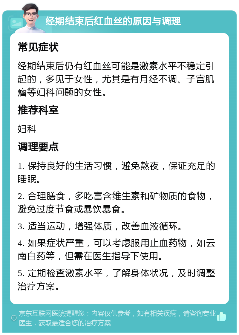 经期结束后红血丝的原因与调理 常见症状 经期结束后仍有红血丝可能是激素水平不稳定引起的，多见于女性，尤其是有月经不调、子宫肌瘤等妇科问题的女性。 推荐科室 妇科 调理要点 1. 保持良好的生活习惯，避免熬夜，保证充足的睡眠。 2. 合理膳食，多吃富含维生素和矿物质的食物，避免过度节食或暴饮暴食。 3. 适当运动，增强体质，改善血液循环。 4. 如果症状严重，可以考虑服用止血药物，如云南白药等，但需在医生指导下使用。 5. 定期检查激素水平，了解身体状况，及时调整治疗方案。