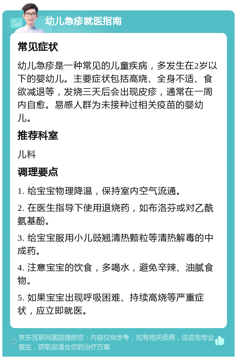 幼儿急疹就医指南 常见症状 幼儿急疹是一种常见的儿童疾病，多发生在2岁以下的婴幼儿。主要症状包括高烧、全身不适、食欲减退等，发烧三天后会出现皮疹，通常在一周内自愈。易感人群为未接种过相关疫苗的婴幼儿。 推荐科室 儿科 调理要点 1. 给宝宝物理降温，保持室内空气流通。 2. 在医生指导下使用退烧药，如布洛芬或对乙酰氨基酚。 3. 给宝宝服用小儿豉翘清热颗粒等清热解毒的中成药。 4. 注意宝宝的饮食，多喝水，避免辛辣、油腻食物。 5. 如果宝宝出现呼吸困难、持续高烧等严重症状，应立即就医。