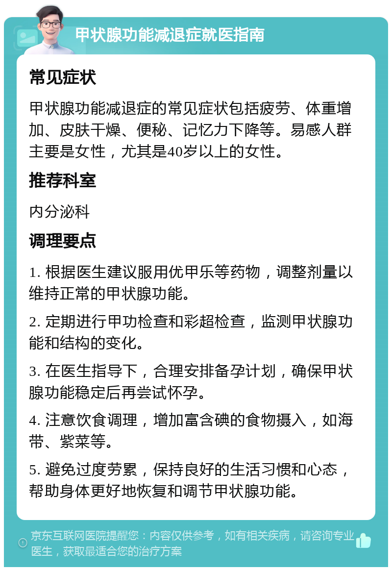 甲状腺功能减退症就医指南 常见症状 甲状腺功能减退症的常见症状包括疲劳、体重增加、皮肤干燥、便秘、记忆力下降等。易感人群主要是女性，尤其是40岁以上的女性。 推荐科室 内分泌科 调理要点 1. 根据医生建议服用优甲乐等药物，调整剂量以维持正常的甲状腺功能。 2. 定期进行甲功检查和彩超检查，监测甲状腺功能和结构的变化。 3. 在医生指导下，合理安排备孕计划，确保甲状腺功能稳定后再尝试怀孕。 4. 注意饮食调理，增加富含碘的食物摄入，如海带、紫菜等。 5. 避免过度劳累，保持良好的生活习惯和心态，帮助身体更好地恢复和调节甲状腺功能。