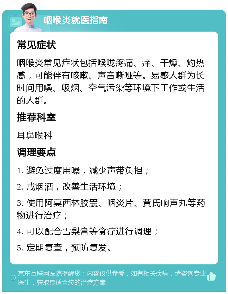 咽喉炎就医指南 常见症状 咽喉炎常见症状包括喉咙疼痛、痒、干燥、灼热感，可能伴有咳嗽、声音嘶哑等。易感人群为长时间用嗓、吸烟、空气污染等环境下工作或生活的人群。 推荐科室 耳鼻喉科 调理要点 1. 避免过度用嗓，减少声带负担； 2. 戒烟酒，改善生活环境； 3. 使用阿莫西林胶囊、咽炎片、黄氏响声丸等药物进行治疗； 4. 可以配合雪梨膏等食疗进行调理； 5. 定期复查，预防复发。