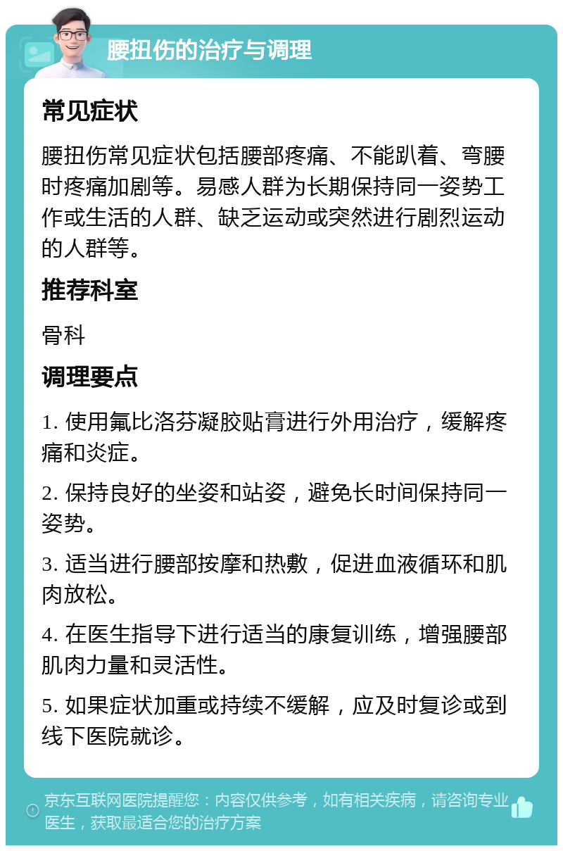 腰扭伤的治疗与调理 常见症状 腰扭伤常见症状包括腰部疼痛、不能趴着、弯腰时疼痛加剧等。易感人群为长期保持同一姿势工作或生活的人群、缺乏运动或突然进行剧烈运动的人群等。 推荐科室 骨科 调理要点 1. 使用氟比洛芬凝胶贴膏进行外用治疗，缓解疼痛和炎症。 2. 保持良好的坐姿和站姿，避免长时间保持同一姿势。 3. 适当进行腰部按摩和热敷，促进血液循环和肌肉放松。 4. 在医生指导下进行适当的康复训练，增强腰部肌肉力量和灵活性。 5. 如果症状加重或持续不缓解，应及时复诊或到线下医院就诊。