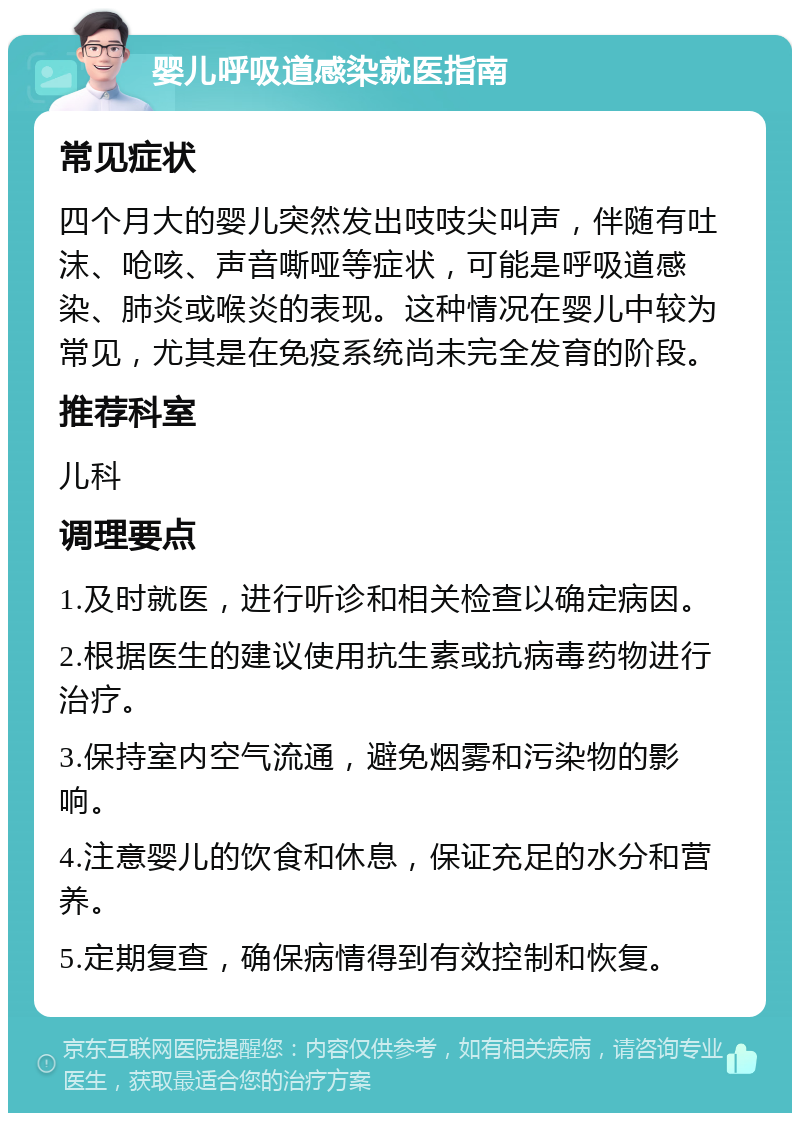 婴儿呼吸道感染就医指南 常见症状 四个月大的婴儿突然发出吱吱尖叫声，伴随有吐沫、呛咳、声音嘶哑等症状，可能是呼吸道感染、肺炎或喉炎的表现。这种情况在婴儿中较为常见，尤其是在免疫系统尚未完全发育的阶段。 推荐科室 儿科 调理要点 1.及时就医，进行听诊和相关检查以确定病因。 2.根据医生的建议使用抗生素或抗病毒药物进行治疗。 3.保持室内空气流通，避免烟雾和污染物的影响。 4.注意婴儿的饮食和休息，保证充足的水分和营养。 5.定期复查，确保病情得到有效控制和恢复。