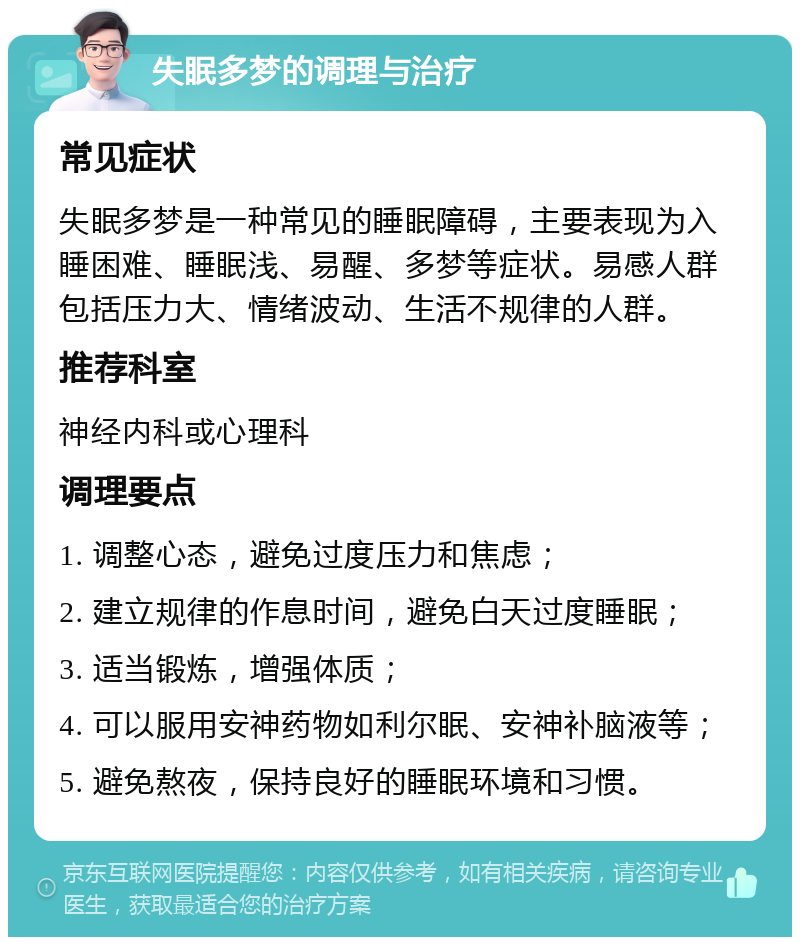 失眠多梦的调理与治疗 常见症状 失眠多梦是一种常见的睡眠障碍，主要表现为入睡困难、睡眠浅、易醒、多梦等症状。易感人群包括压力大、情绪波动、生活不规律的人群。 推荐科室 神经内科或心理科 调理要点 1. 调整心态，避免过度压力和焦虑； 2. 建立规律的作息时间，避免白天过度睡眠； 3. 适当锻炼，增强体质； 4. 可以服用安神药物如利尔眠、安神补脑液等； 5. 避免熬夜，保持良好的睡眠环境和习惯。