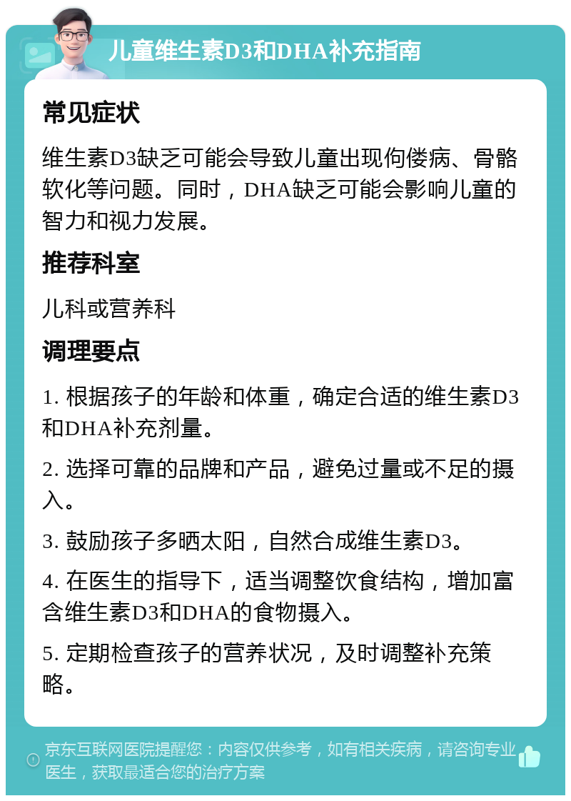 儿童维生素D3和DHA补充指南 常见症状 维生素D3缺乏可能会导致儿童出现佝偻病、骨骼软化等问题。同时，DHA缺乏可能会影响儿童的智力和视力发展。 推荐科室 儿科或营养科 调理要点 1. 根据孩子的年龄和体重，确定合适的维生素D3和DHA补充剂量。 2. 选择可靠的品牌和产品，避免过量或不足的摄入。 3. 鼓励孩子多晒太阳，自然合成维生素D3。 4. 在医生的指导下，适当调整饮食结构，增加富含维生素D3和DHA的食物摄入。 5. 定期检查孩子的营养状况，及时调整补充策略。