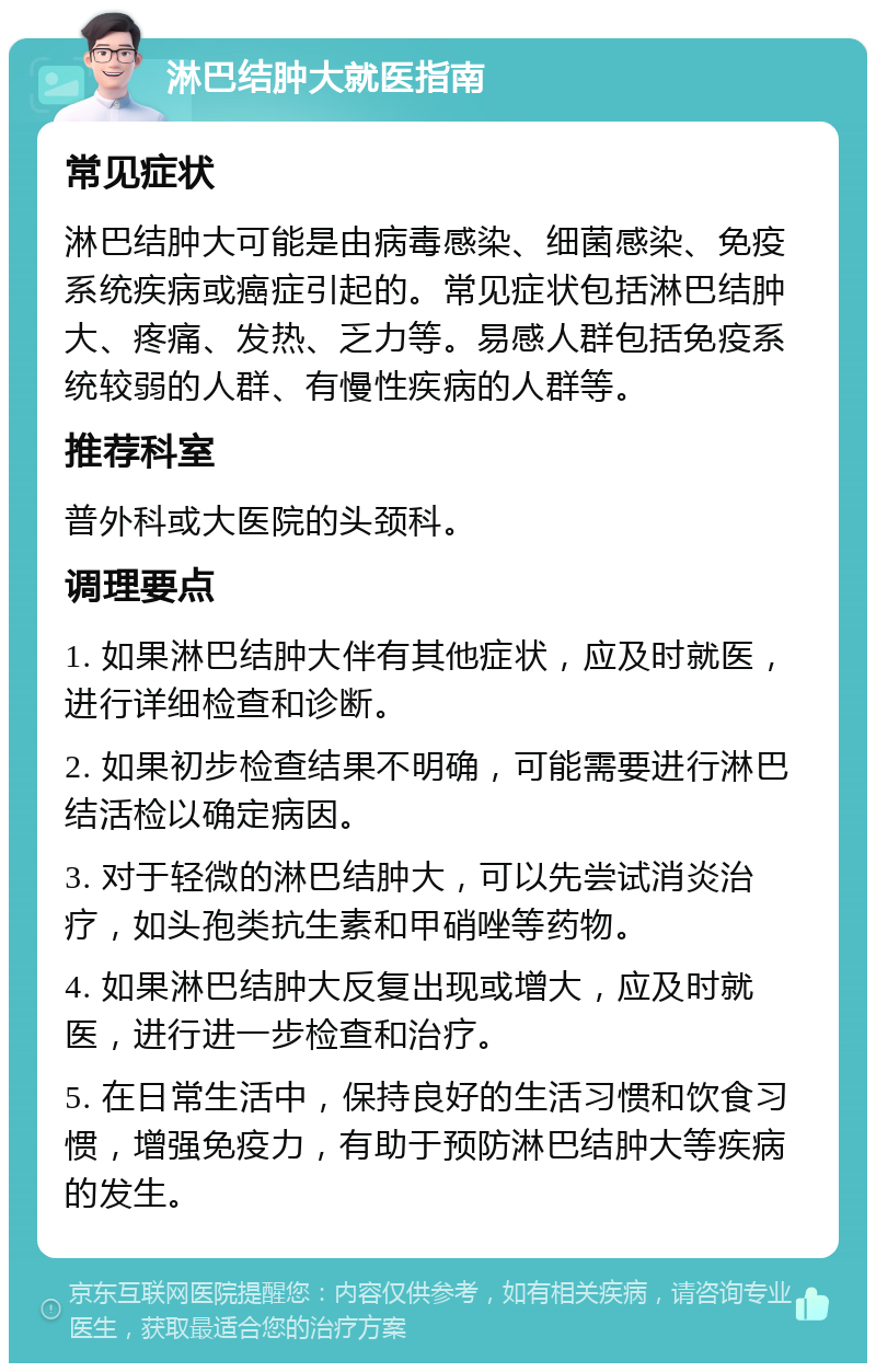 淋巴结肿大就医指南 常见症状 淋巴结肿大可能是由病毒感染、细菌感染、免疫系统疾病或癌症引起的。常见症状包括淋巴结肿大、疼痛、发热、乏力等。易感人群包括免疫系统较弱的人群、有慢性疾病的人群等。 推荐科室 普外科或大医院的头颈科。 调理要点 1. 如果淋巴结肿大伴有其他症状，应及时就医，进行详细检查和诊断。 2. 如果初步检查结果不明确，可能需要进行淋巴结活检以确定病因。 3. 对于轻微的淋巴结肿大，可以先尝试消炎治疗，如头孢类抗生素和甲硝唑等药物。 4. 如果淋巴结肿大反复出现或增大，应及时就医，进行进一步检查和治疗。 5. 在日常生活中，保持良好的生活习惯和饮食习惯，增强免疫力，有助于预防淋巴结肿大等疾病的发生。