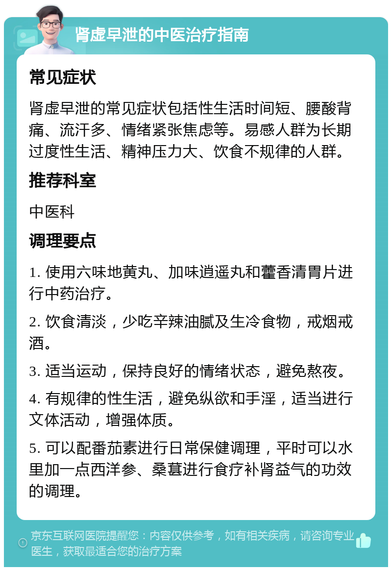 肾虚早泄的中医治疗指南 常见症状 肾虚早泄的常见症状包括性生活时间短、腰酸背痛、流汗多、情绪紧张焦虑等。易感人群为长期过度性生活、精神压力大、饮食不规律的人群。 推荐科室 中医科 调理要点 1. 使用六味地黄丸、加味逍遥丸和藿香清胃片进行中药治疗。 2. 饮食清淡，少吃辛辣油腻及生冷食物，戒烟戒酒。 3. 适当运动，保持良好的情绪状态，避免熬夜。 4. 有规律的性生活，避免纵欲和手淫，适当进行文体活动，增强体质。 5. 可以配番茄素进行日常保健调理，平时可以水里加一点西洋参、桑葚进行食疗补肾益气的功效的调理。