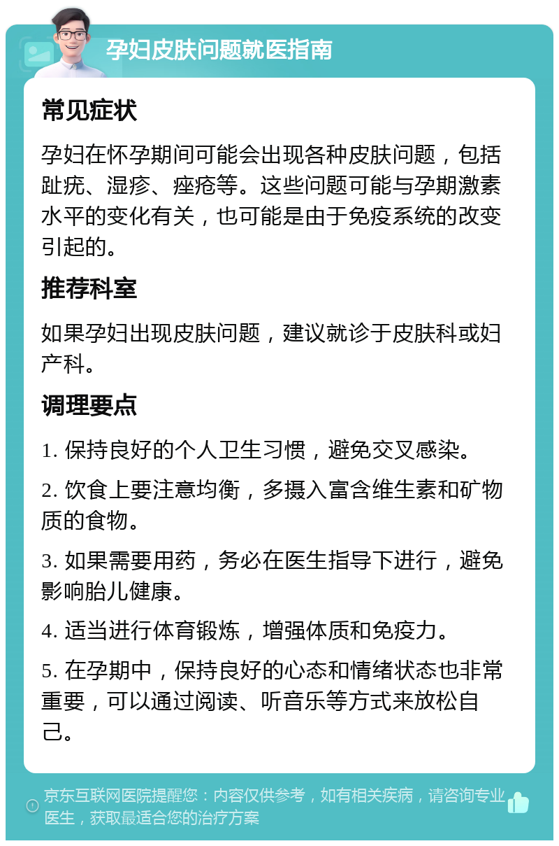 孕妇皮肤问题就医指南 常见症状 孕妇在怀孕期间可能会出现各种皮肤问题，包括趾疣、湿疹、痤疮等。这些问题可能与孕期激素水平的变化有关，也可能是由于免疫系统的改变引起的。 推荐科室 如果孕妇出现皮肤问题，建议就诊于皮肤科或妇产科。 调理要点 1. 保持良好的个人卫生习惯，避免交叉感染。 2. 饮食上要注意均衡，多摄入富含维生素和矿物质的食物。 3. 如果需要用药，务必在医生指导下进行，避免影响胎儿健康。 4. 适当进行体育锻炼，增强体质和免疫力。 5. 在孕期中，保持良好的心态和情绪状态也非常重要，可以通过阅读、听音乐等方式来放松自己。