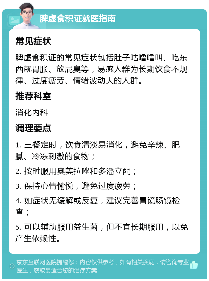 脾虚食积证就医指南 常见症状 脾虚食积证的常见症状包括肚子咕噜噜叫、吃东西就胃胀、放屁臭等，易感人群为长期饮食不规律、过度疲劳、情绪波动大的人群。 推荐科室 消化内科 调理要点 1. 三餐定时，饮食清淡易消化，避免辛辣、肥腻、冷冻刺激的食物； 2. 按时服用奥美拉唑和多潘立酮； 3. 保持心情愉悦，避免过度疲劳； 4. 如症状无缓解或反复，建议完善胃镜肠镜检查； 5. 可以辅助服用益生菌，但不宜长期服用，以免产生依赖性。