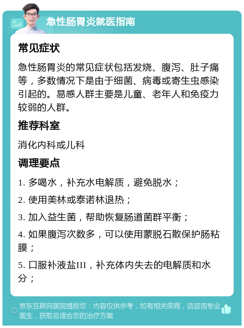 急性肠胃炎就医指南 常见症状 急性肠胃炎的常见症状包括发烧、腹泻、肚子痛等，多数情况下是由于细菌、病毒或寄生虫感染引起的。易感人群主要是儿童、老年人和免疫力较弱的人群。 推荐科室 消化内科或儿科 调理要点 1. 多喝水，补充水电解质，避免脱水； 2. 使用美林或泰诺林退热； 3. 加入益生菌，帮助恢复肠道菌群平衡； 4. 如果腹泻次数多，可以使用蒙脱石散保护肠粘膜； 5. 口服补液盐III，补充体内失去的电解质和水分；