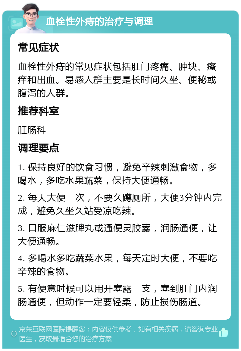 血栓性外痔的治疗与调理 常见症状 血栓性外痔的常见症状包括肛门疼痛、肿块、瘙痒和出血。易感人群主要是长时间久坐、便秘或腹泻的人群。 推荐科室 肛肠科 调理要点 1. 保持良好的饮食习惯，避免辛辣刺激食物，多喝水，多吃水果蔬菜，保持大便通畅。 2. 每天大便一次，不要久蹲厕所，大便3分钟内完成，避免久坐久站受凉吃辣。 3. 口服麻仁滋脾丸或通便灵胶囊，润肠通便，让大便通畅。 4. 多喝水多吃蔬菜水果，每天定时大便，不要吃辛辣的食物。 5. 有便意时候可以用开塞露一支，塞到肛门内润肠通便，但动作一定要轻柔，防止损伤肠道。