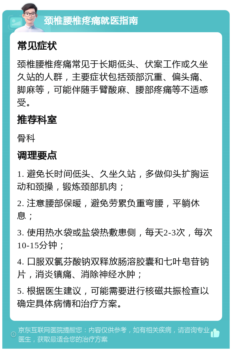 颈椎腰椎疼痛就医指南 常见症状 颈椎腰椎疼痛常见于长期低头、伏案工作或久坐久站的人群，主要症状包括颈部沉重、偏头痛、脚麻等，可能伴随手臂酸麻、腰部疼痛等不适感受。 推荐科室 骨科 调理要点 1. 避免长时间低头、久坐久站，多做仰头扩胸运动和颈操，锻炼颈部肌肉； 2. 注意腰部保暖，避免劳累负重弯腰，平躺休息； 3. 使用热水袋或盐袋热敷患侧，每天2-3次，每次10-15分钟； 4. 口服双氯芬酸钠双释放肠溶胶囊和七叶皂苷钠片，消炎镇痛、消除神经水肿； 5. 根据医生建议，可能需要进行核磁共振检查以确定具体病情和治疗方案。