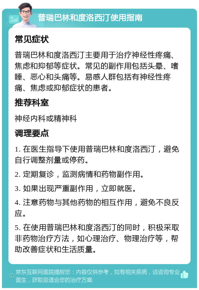 普瑞巴林和度洛西汀使用指南 常见症状 普瑞巴林和度洛西汀主要用于治疗神经性疼痛、焦虑和抑郁等症状。常见的副作用包括头晕、嗜睡、恶心和头痛等。易感人群包括有神经性疼痛、焦虑或抑郁症状的患者。 推荐科室 神经内科或精神科 调理要点 1. 在医生指导下使用普瑞巴林和度洛西汀，避免自行调整剂量或停药。 2. 定期复诊，监测病情和药物副作用。 3. 如果出现严重副作用，立即就医。 4. 注意药物与其他药物的相互作用，避免不良反应。 5. 在使用普瑞巴林和度洛西汀的同时，积极采取非药物治疗方法，如心理治疗、物理治疗等，帮助改善症状和生活质量。