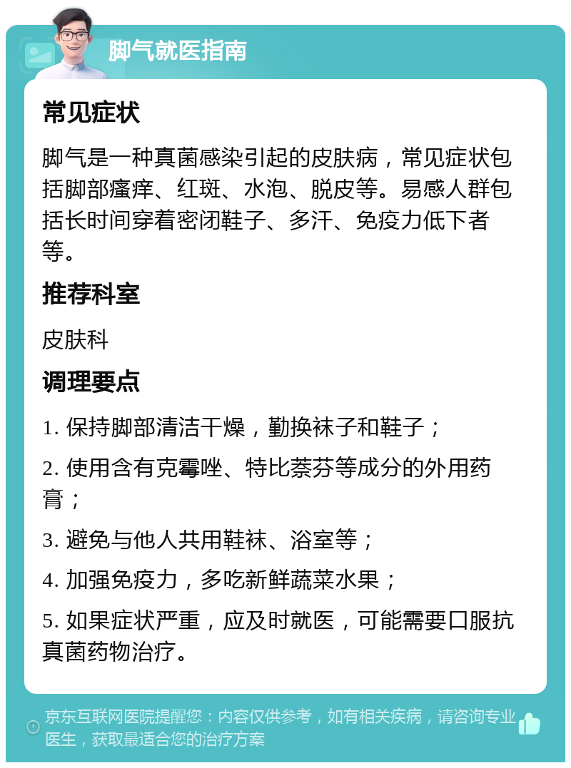 脚气就医指南 常见症状 脚气是一种真菌感染引起的皮肤病，常见症状包括脚部瘙痒、红斑、水泡、脱皮等。易感人群包括长时间穿着密闭鞋子、多汗、免疫力低下者等。 推荐科室 皮肤科 调理要点 1. 保持脚部清洁干燥，勤换袜子和鞋子； 2. 使用含有克霉唑、特比萘芬等成分的外用药膏； 3. 避免与他人共用鞋袜、浴室等； 4. 加强免疫力，多吃新鲜蔬菜水果； 5. 如果症状严重，应及时就医，可能需要口服抗真菌药物治疗。