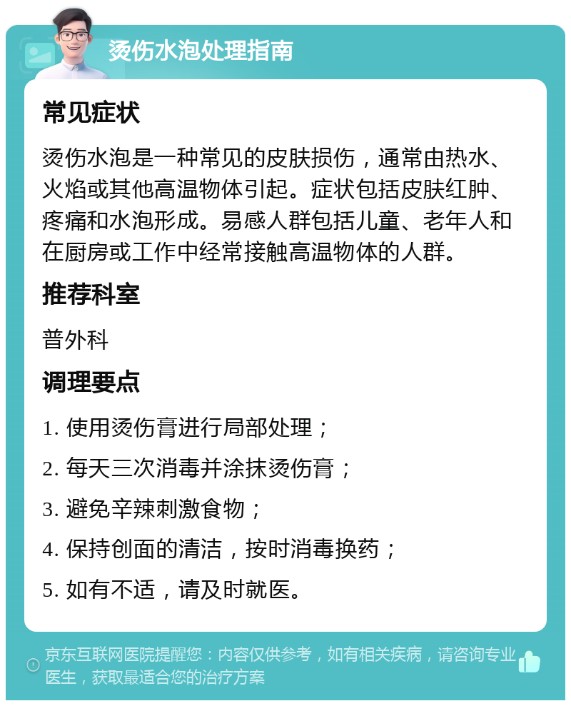 烫伤水泡处理指南 常见症状 烫伤水泡是一种常见的皮肤损伤，通常由热水、火焰或其他高温物体引起。症状包括皮肤红肿、疼痛和水泡形成。易感人群包括儿童、老年人和在厨房或工作中经常接触高温物体的人群。 推荐科室 普外科 调理要点 1. 使用烫伤膏进行局部处理； 2. 每天三次消毒并涂抹烫伤膏； 3. 避免辛辣刺激食物； 4. 保持创面的清洁，按时消毒换药； 5. 如有不适，请及时就医。