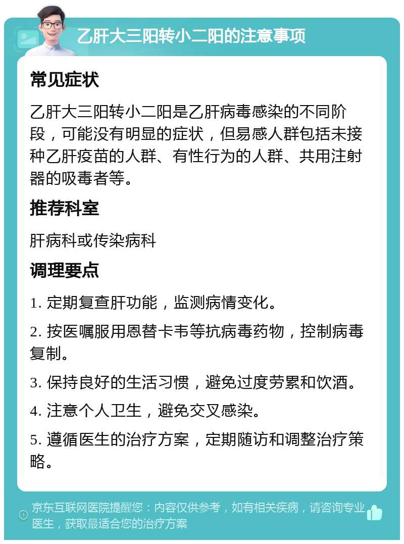 乙肝大三阳转小二阳的注意事项 常见症状 乙肝大三阳转小二阳是乙肝病毒感染的不同阶段，可能没有明显的症状，但易感人群包括未接种乙肝疫苗的人群、有性行为的人群、共用注射器的吸毒者等。 推荐科室 肝病科或传染病科 调理要点 1. 定期复查肝功能，监测病情变化。 2. 按医嘱服用恩替卡韦等抗病毒药物，控制病毒复制。 3. 保持良好的生活习惯，避免过度劳累和饮酒。 4. 注意个人卫生，避免交叉感染。 5. 遵循医生的治疗方案，定期随访和调整治疗策略。