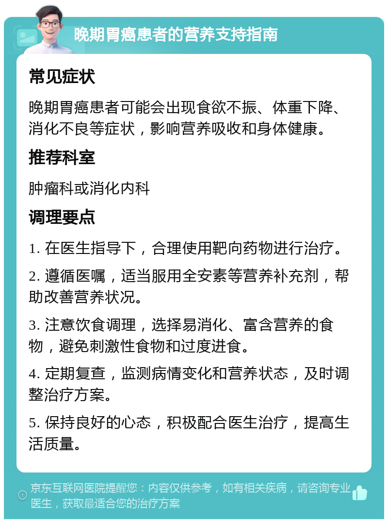 晚期胃癌患者的营养支持指南 常见症状 晚期胃癌患者可能会出现食欲不振、体重下降、消化不良等症状，影响营养吸收和身体健康。 推荐科室 肿瘤科或消化内科 调理要点 1. 在医生指导下，合理使用靶向药物进行治疗。 2. 遵循医嘱，适当服用全安素等营养补充剂，帮助改善营养状况。 3. 注意饮食调理，选择易消化、富含营养的食物，避免刺激性食物和过度进食。 4. 定期复查，监测病情变化和营养状态，及时调整治疗方案。 5. 保持良好的心态，积极配合医生治疗，提高生活质量。