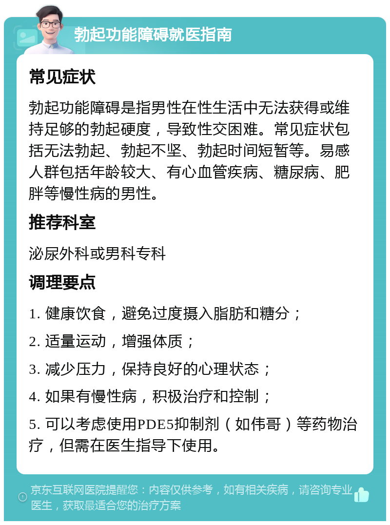 勃起功能障碍就医指南 常见症状 勃起功能障碍是指男性在性生活中无法获得或维持足够的勃起硬度，导致性交困难。常见症状包括无法勃起、勃起不坚、勃起时间短暂等。易感人群包括年龄较大、有心血管疾病、糖尿病、肥胖等慢性病的男性。 推荐科室 泌尿外科或男科专科 调理要点 1. 健康饮食，避免过度摄入脂肪和糖分； 2. 适量运动，增强体质； 3. 减少压力，保持良好的心理状态； 4. 如果有慢性病，积极治疗和控制； 5. 可以考虑使用PDE5抑制剂（如伟哥）等药物治疗，但需在医生指导下使用。