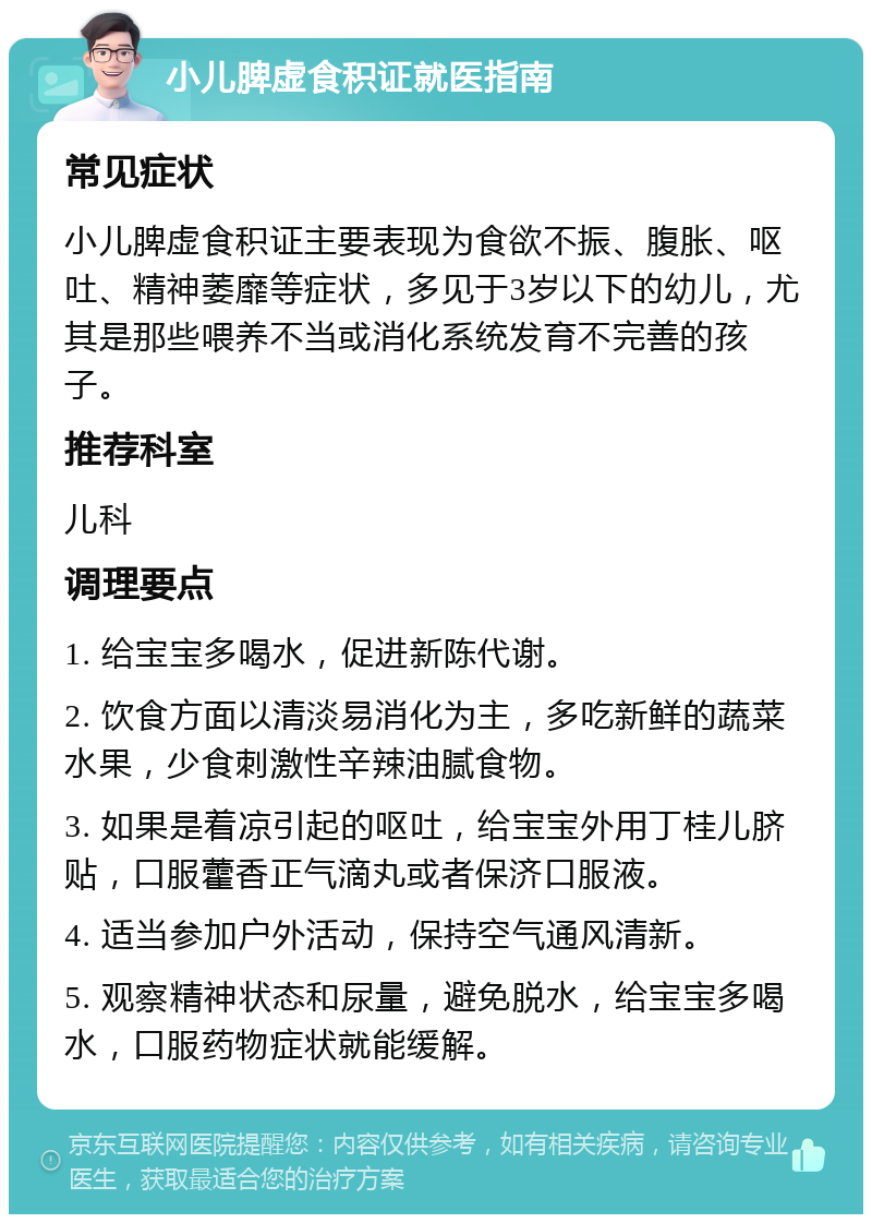 小儿脾虚食积证就医指南 常见症状 小儿脾虚食积证主要表现为食欲不振、腹胀、呕吐、精神萎靡等症状，多见于3岁以下的幼儿，尤其是那些喂养不当或消化系统发育不完善的孩子。 推荐科室 儿科 调理要点 1. 给宝宝多喝水，促进新陈代谢。 2. 饮食方面以清淡易消化为主，多吃新鲜的蔬菜水果，少食刺激性辛辣油腻食物。 3. 如果是着凉引起的呕吐，给宝宝外用丁桂儿脐贴，口服藿香正气滴丸或者保济口服液。 4. 适当参加户外活动，保持空气通风清新。 5. 观察精神状态和尿量，避免脱水，给宝宝多喝水，口服药物症状就能缓解。