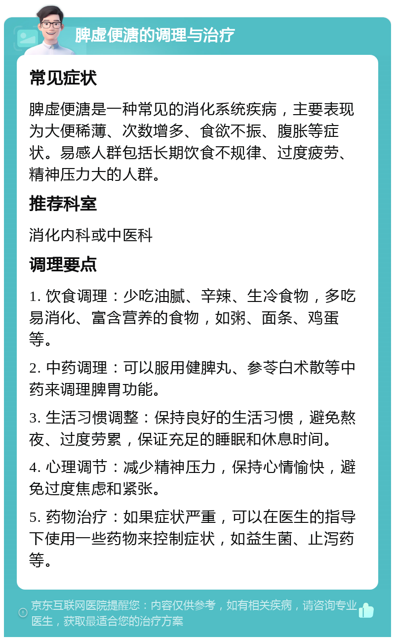 脾虚便溏的调理与治疗 常见症状 脾虚便溏是一种常见的消化系统疾病，主要表现为大便稀薄、次数增多、食欲不振、腹胀等症状。易感人群包括长期饮食不规律、过度疲劳、精神压力大的人群。 推荐科室 消化内科或中医科 调理要点 1. 饮食调理：少吃油腻、辛辣、生冷食物，多吃易消化、富含营养的食物，如粥、面条、鸡蛋等。 2. 中药调理：可以服用健脾丸、参苓白术散等中药来调理脾胃功能。 3. 生活习惯调整：保持良好的生活习惯，避免熬夜、过度劳累，保证充足的睡眠和休息时间。 4. 心理调节：减少精神压力，保持心情愉快，避免过度焦虑和紧张。 5. 药物治疗：如果症状严重，可以在医生的指导下使用一些药物来控制症状，如益生菌、止泻药等。