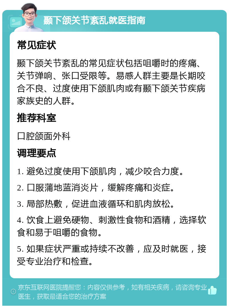 颞下颌关节紊乱就医指南 常见症状 颞下颌关节紊乱的常见症状包括咀嚼时的疼痛、关节弹响、张口受限等。易感人群主要是长期咬合不良、过度使用下颌肌肉或有颞下颌关节疾病家族史的人群。 推荐科室 口腔颌面外科 调理要点 1. 避免过度使用下颌肌肉，减少咬合力度。 2. 口服蒲地蓝消炎片，缓解疼痛和炎症。 3. 局部热敷，促进血液循环和肌肉放松。 4. 饮食上避免硬物、刺激性食物和酒精，选择软食和易于咀嚼的食物。 5. 如果症状严重或持续不改善，应及时就医，接受专业治疗和检查。