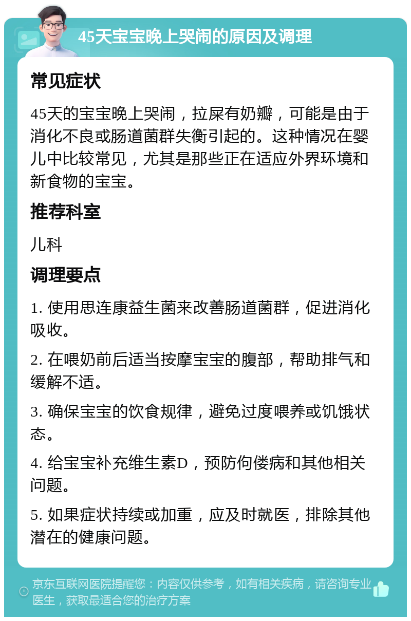 45天宝宝晚上哭闹的原因及调理 常见症状 45天的宝宝晚上哭闹，拉屎有奶瓣，可能是由于消化不良或肠道菌群失衡引起的。这种情况在婴儿中比较常见，尤其是那些正在适应外界环境和新食物的宝宝。 推荐科室 儿科 调理要点 1. 使用思连康益生菌来改善肠道菌群，促进消化吸收。 2. 在喂奶前后适当按摩宝宝的腹部，帮助排气和缓解不适。 3. 确保宝宝的饮食规律，避免过度喂养或饥饿状态。 4. 给宝宝补充维生素D，预防佝偻病和其他相关问题。 5. 如果症状持续或加重，应及时就医，排除其他潜在的健康问题。