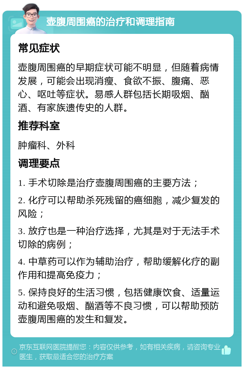 壶腹周围癌的治疗和调理指南 常见症状 壶腹周围癌的早期症状可能不明显，但随着病情发展，可能会出现消瘦、食欲不振、腹痛、恶心、呕吐等症状。易感人群包括长期吸烟、酗酒、有家族遗传史的人群。 推荐科室 肿瘤科、外科 调理要点 1. 手术切除是治疗壶腹周围癌的主要方法； 2. 化疗可以帮助杀死残留的癌细胞，减少复发的风险； 3. 放疗也是一种治疗选择，尤其是对于无法手术切除的病例； 4. 中草药可以作为辅助治疗，帮助缓解化疗的副作用和提高免疫力； 5. 保持良好的生活习惯，包括健康饮食、适量运动和避免吸烟、酗酒等不良习惯，可以帮助预防壶腹周围癌的发生和复发。