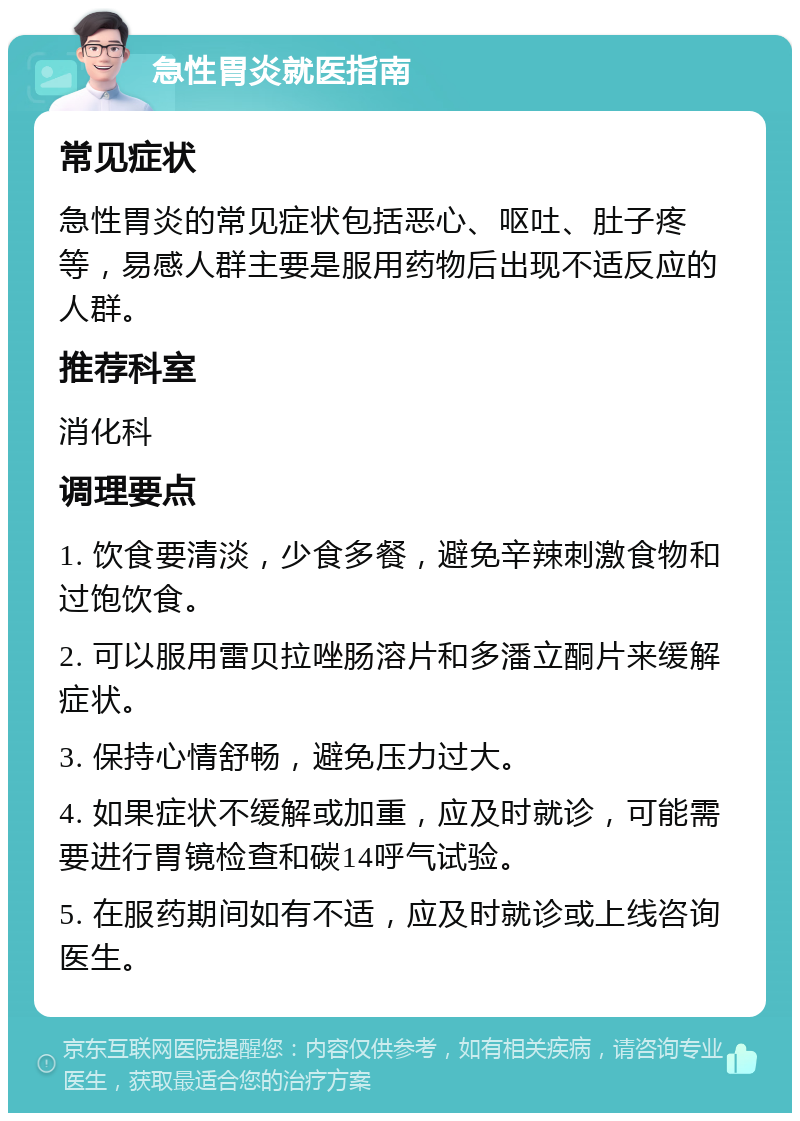 急性胃炎就医指南 常见症状 急性胃炎的常见症状包括恶心、呕吐、肚子疼等，易感人群主要是服用药物后出现不适反应的人群。 推荐科室 消化科 调理要点 1. 饮食要清淡，少食多餐，避免辛辣刺激食物和过饱饮食。 2. 可以服用雷贝拉唑肠溶片和多潘立酮片来缓解症状。 3. 保持心情舒畅，避免压力过大。 4. 如果症状不缓解或加重，应及时就诊，可能需要进行胃镜检查和碳14呼气试验。 5. 在服药期间如有不适，应及时就诊或上线咨询医生。