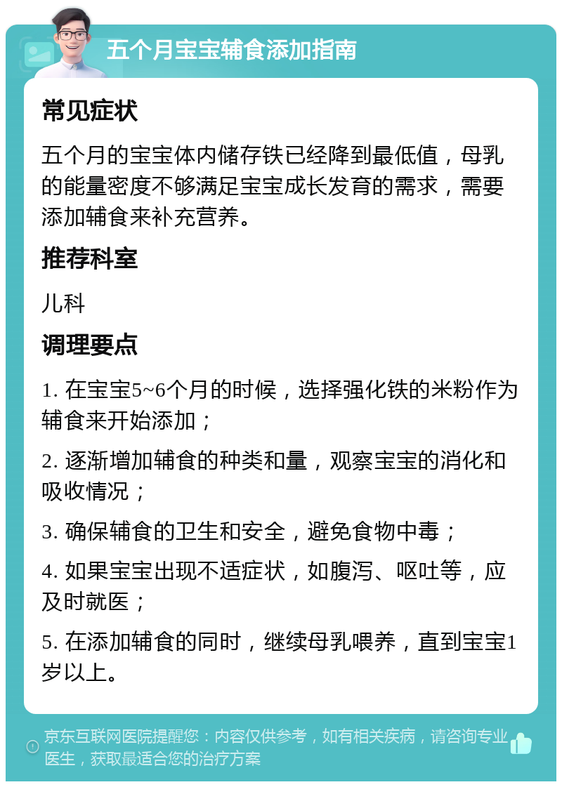 五个月宝宝辅食添加指南 常见症状 五个月的宝宝体内储存铁已经降到最低值，母乳的能量密度不够满足宝宝成长发育的需求，需要添加辅食来补充营养。 推荐科室 儿科 调理要点 1. 在宝宝5~6个月的时候，选择强化铁的米粉作为辅食来开始添加； 2. 逐渐增加辅食的种类和量，观察宝宝的消化和吸收情况； 3. 确保辅食的卫生和安全，避免食物中毒； 4. 如果宝宝出现不适症状，如腹泻、呕吐等，应及时就医； 5. 在添加辅食的同时，继续母乳喂养，直到宝宝1岁以上。