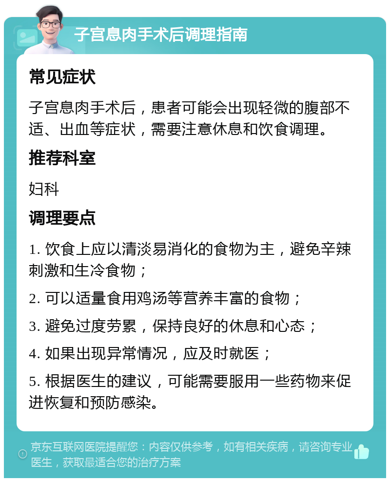 子宫息肉手术后调理指南 常见症状 子宫息肉手术后，患者可能会出现轻微的腹部不适、出血等症状，需要注意休息和饮食调理。 推荐科室 妇科 调理要点 1. 饮食上应以清淡易消化的食物为主，避免辛辣刺激和生冷食物； 2. 可以适量食用鸡汤等营养丰富的食物； 3. 避免过度劳累，保持良好的休息和心态； 4. 如果出现异常情况，应及时就医； 5. 根据医生的建议，可能需要服用一些药物来促进恢复和预防感染。